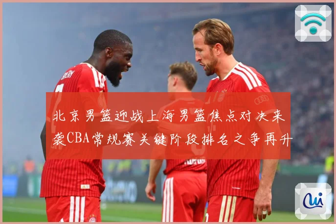 北京男篮迎战上海男篮焦点对决来袭CBA常规赛关键阶段排名之争再升温