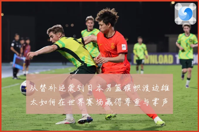 从替补逆袭到日本男篮旗帜渡边雄太如何在世界赛场赢得尊重与掌声数据研判