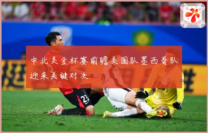 中北美金杯赛前瞻美国队墨西哥队迎来关键对决