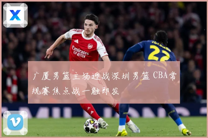 广厦男篮主场迎战深圳男篮 CBA常规赛焦点战一触即发