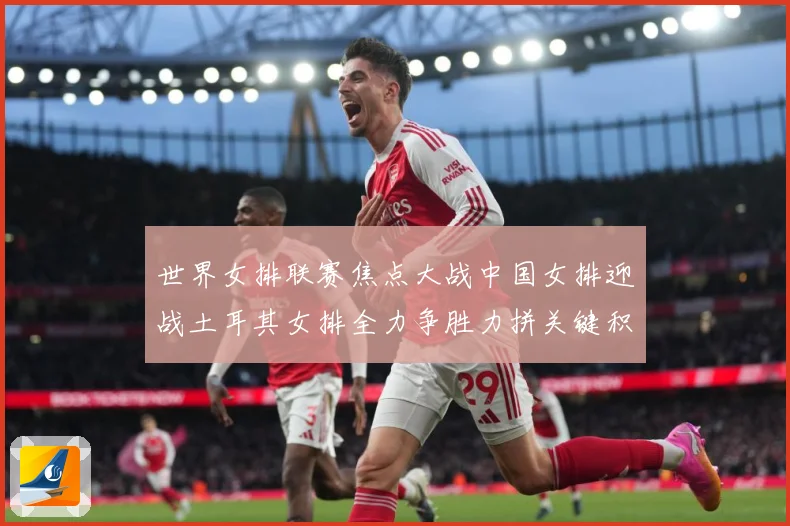 世界女排联赛焦点大战中国女排迎战土耳其女排全力争胜力拼关键积分与胜利