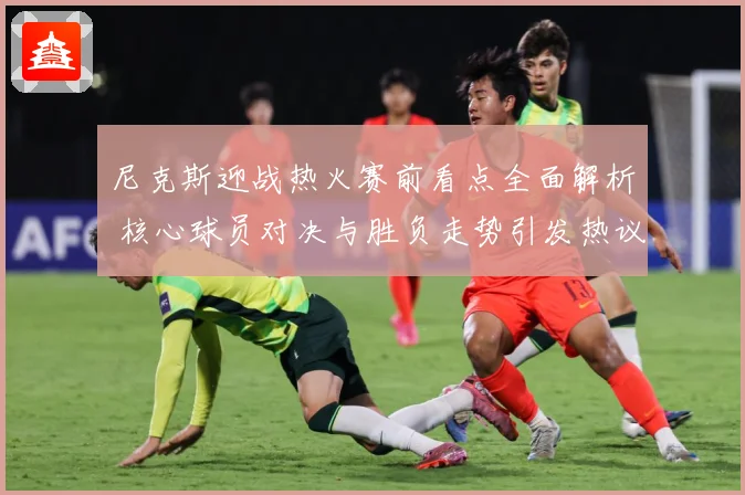 尼克斯迎战热火赛前看点全面解析 核心球员对决与胜负走势引发热议