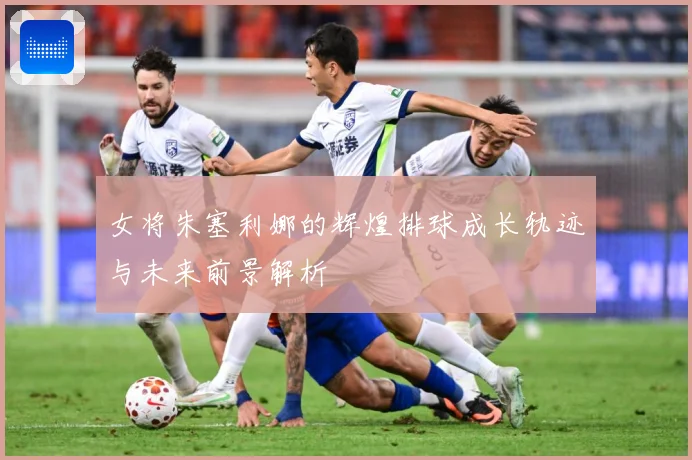 女将朱塞利娜的辉煌排球成长轨迹与未来前景解析