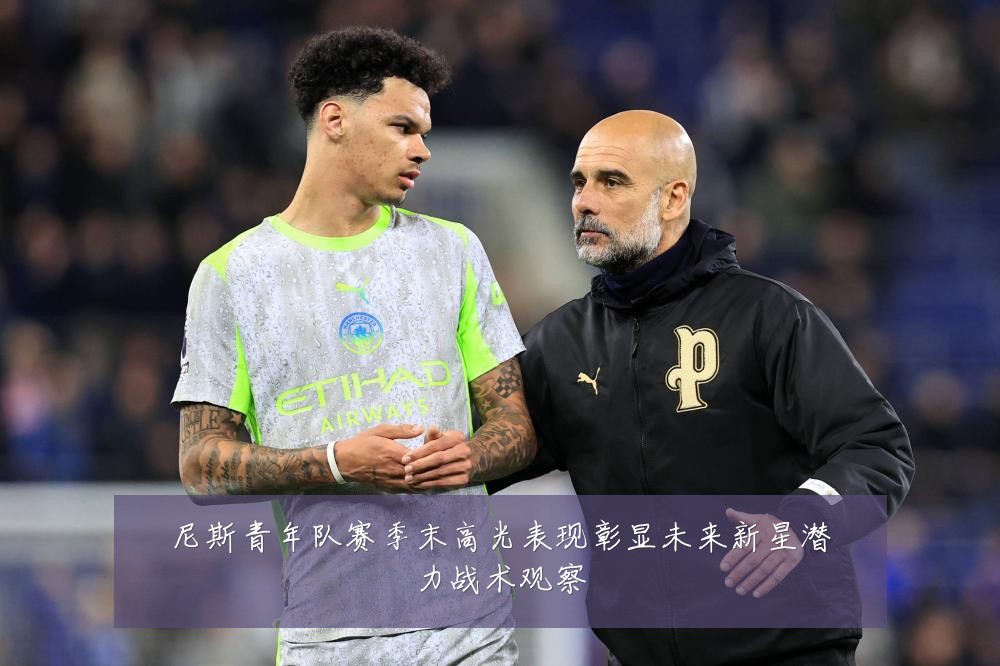 尼斯青年队赛季末高光表现彰显未来新星潜力战术观察